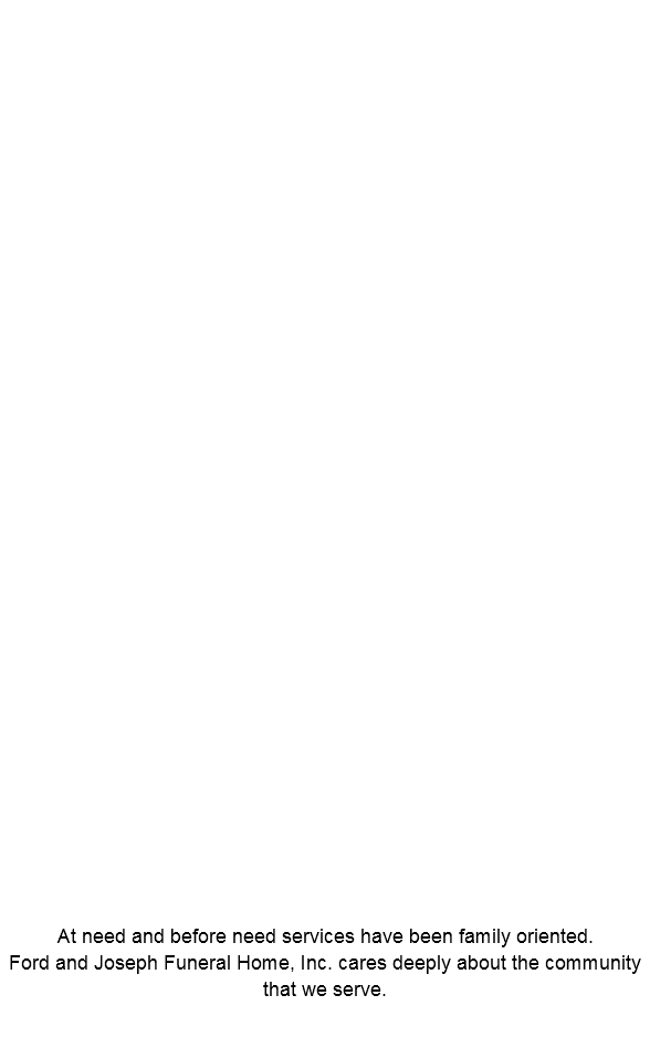 Services Rendered Before Need Arrangements At Need Arrangements Burial Insurance Life Insurance Annuity Policies Complete cemetery needs & burial plots Caskets, Vaults & Urns Cremations At need and before need services have been family oriented. Ford and Joseph Funeral Home, Inc. cares deeply about the community that we serve. 